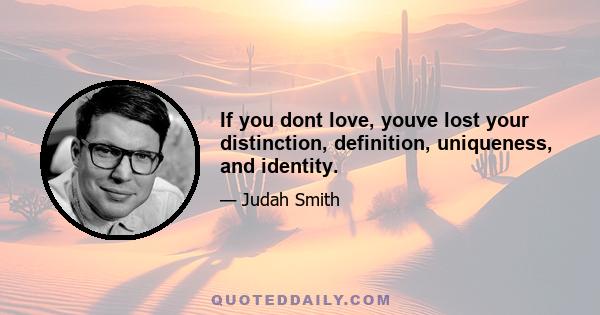 If you dont love, youve lost your distinction, definition, uniqueness, and identity.