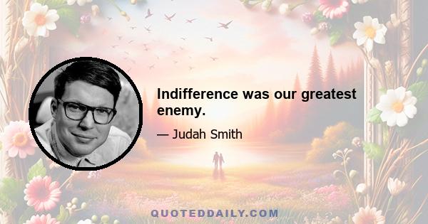 Indifference was our greatest enemy.