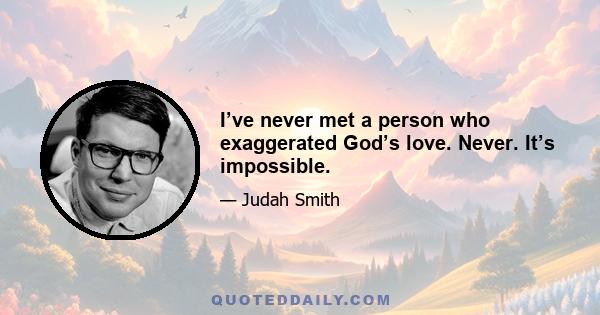 I’ve never met a person who exaggerated God’s love. Never. It’s impossible.