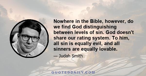 Nowhere in the Bible, however, do we find God distinguishing between levels of sin. God doesn't share our rating system. To him, all sin is equally evil, and all sinners are equally lovable.