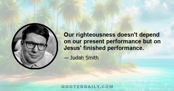 Our righteousness doesn't depend on our present performance but on Jesus' finished performance.