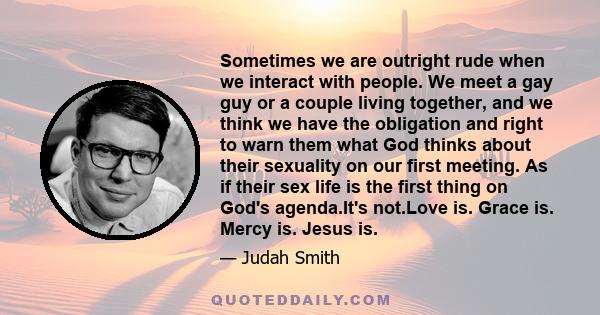 Sometimes we are outright rude when we interact with people. We meet a gay guy or a couple living together, and we think we have the obligation and right to warn them what God thinks about their sexuality on our first