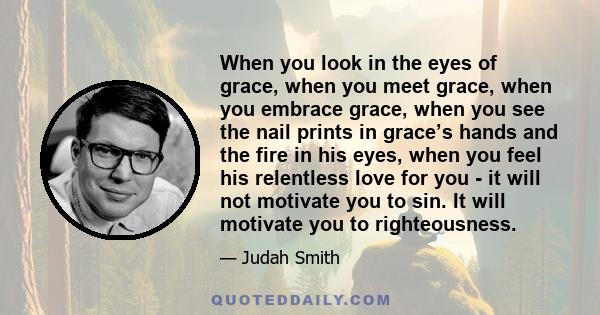 When you look in the eyes of grace, when you meet grace, when you embrace grace, when you see the nail prints in grace’s hands and the fire in his eyes, when you feel his relentless love for you - it will not motivate