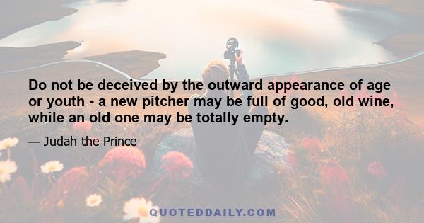 Do not be deceived by the outward appearance of age or youth - a new pitcher may be full of good, old wine, while an old one may be totally empty.