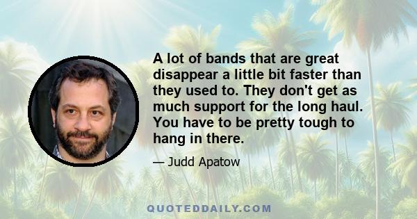 A lot of bands that are great disappear a little bit faster than they used to. They don't get as much support for the long haul. You have to be pretty tough to hang in there.