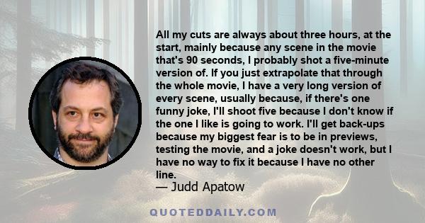 All my cuts are always about three hours, at the start, mainly because any scene in the movie that's 90 seconds, I probably shot a five-minute version of. If you just extrapolate that through the whole movie, I have a