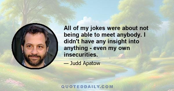 All of my jokes were about not being able to meet anybody. I didn't have any insight into anything - even my own insecurities.