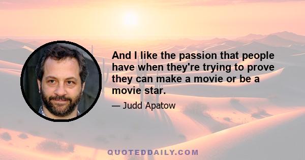 And I like the passion that people have when they're trying to prove they can make a movie or be a movie star.