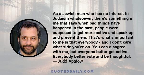 As a Jewish man who has no interest in Judaism whatsoever, there's something in me that says when bad things have happened in the past, people were supposed to get more active and speak up and prevent them. That's