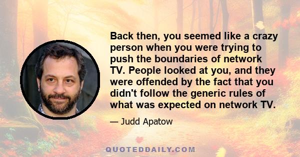 Back then, you seemed like a crazy person when you were trying to push the boundaries of network TV. People looked at you, and they were offended by the fact that you didn't follow the generic rules of what was expected 