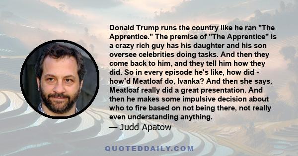 Donald Trump runs the country like he ran The Apprentice. The premise of The Apprentice is a crazy rich guy has his daughter and his son oversee celebrities doing tasks. And then they come back to him, and they tell him 