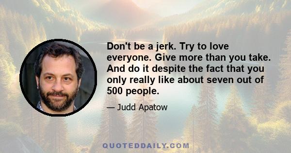 Don't be a jerk. Try to love everyone. Give more than you take. And do it despite the fact that you only really like about seven out of 500 people.