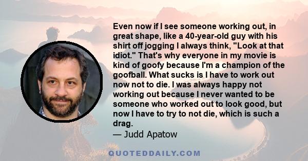 Even now if I see someone working out, in great shape, like a 40-year-old guy with his shirt off jogging I always think, Look at that idiot. That's why everyone in my movie is kind of goofy because I'm a champion of the 