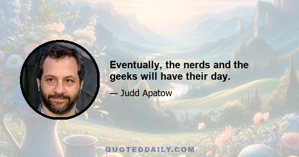 Eventually, the nerds and the geeks will have their day.