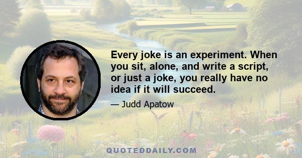 Every joke is an experiment. When you sit, alone, and write a script, or just a joke, you really have no idea if it will succeed.