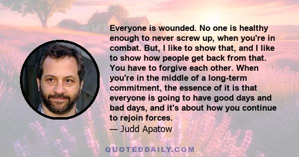 Everyone is wounded. No one is healthy enough to never screw up, when you're in combat. But, I like to show that, and I like to show how people get back from that. You have to forgive each other. When you're in the