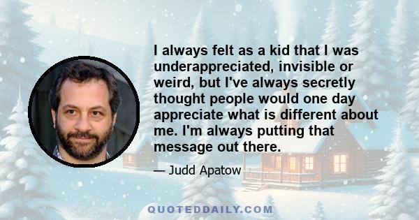 I always felt as a kid that I was underappreciated, invisible or weird, but I've always secretly thought people would one day appreciate what is different about me. I'm always putting that message out there.