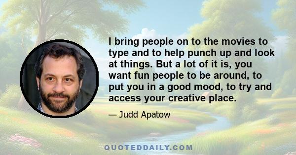 I bring people on to the movies to type and to help punch up and look at things. But a lot of it is, you want fun people to be around, to put you in a good mood, to try and access your creative place.