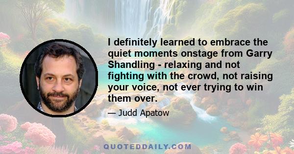 I definitely learned to embrace the quiet moments onstage from Garry Shandling - relaxing and not fighting with the crowd, not raising your voice, not ever trying to win them over.