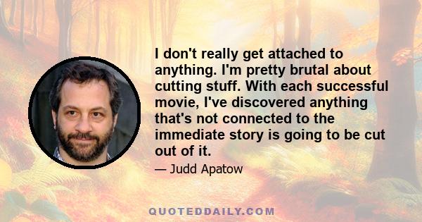 I don't really get attached to anything. I'm pretty brutal about cutting stuff. With each successful movie, I've discovered anything that's not connected to the immediate story is going to be cut out of it.