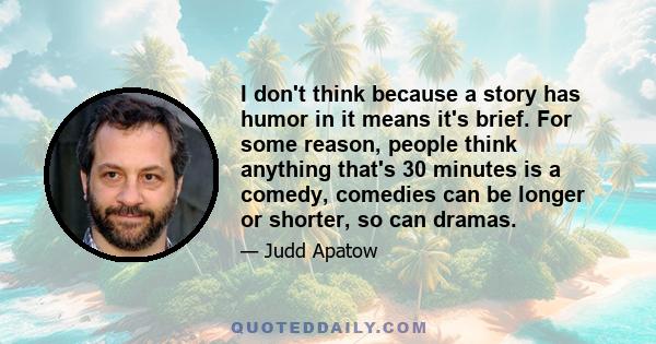 I don't think because a story has humor in it means it's brief. For some reason, people think anything that's 30 minutes is a comedy, comedies can be longer or shorter, so can dramas.