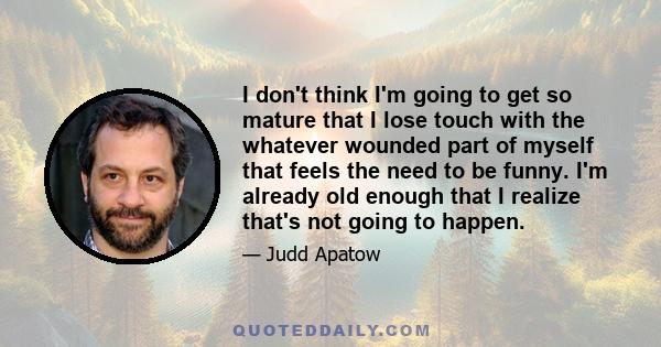 I don't think I'm going to get so mature that I lose touch with the whatever wounded part of myself that feels the need to be funny. I'm already old enough that I realize that's not going to happen.