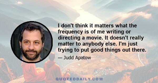 I don't think it matters what the frequency is of me writing or directing a movie. It doesn't really matter to anybody else. I'm just trying to put good things out there.