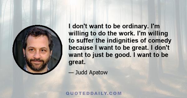 I don't want to be ordinary. I'm willing to do the work. I'm willing to suffer the indignities of comedy because I want to be great. I don't want to just be good. I want to be great.