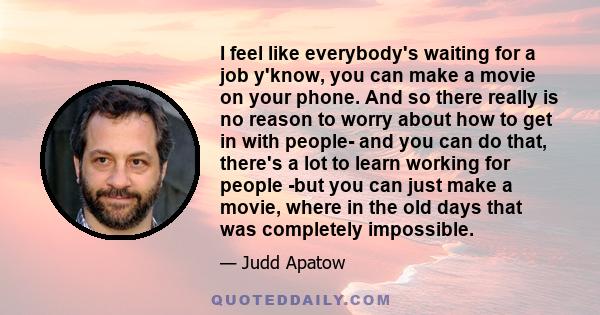 I feel like everybody's waiting for a job y'know, you can make a movie on your phone. And so there really is no reason to worry about how to get in with people- and you can do that, there's a lot to learn working for