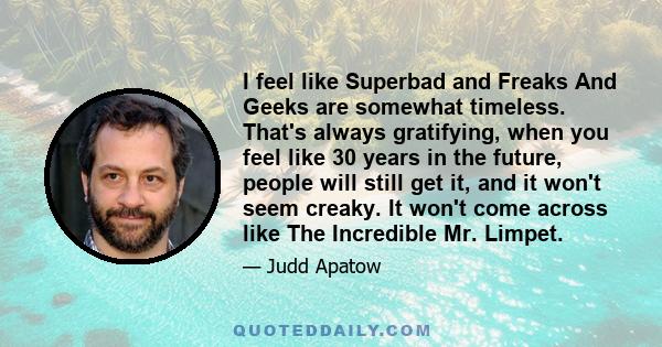 I feel like Superbad and Freaks And Geeks are somewhat timeless. That's always gratifying, when you feel like 30 years in the future, people will still get it, and it won't seem creaky. It won't come across like The