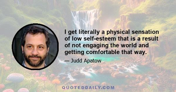 I get literally a physical sensation of low self-esteem that is a result of not engaging the world and getting comfortable that way.