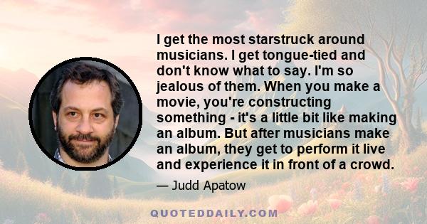 I get the most starstruck around musicians. I get tongue-tied and don't know what to say. I'm so jealous of them. When you make a movie, you're constructing something - it's a little bit like making an album. But after