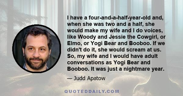 I have a four-and-a-half-year-old and, when she was two and a half, she would make my wife and I do voices, like Woody and Jessie the Cowgirl, or Elmo, or Yogi Bear and Booboo. If we didn't do it, she would scream at