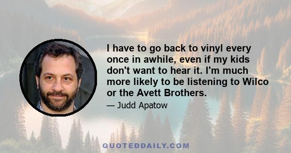 I have to go back to vinyl every once in awhile, even if my kids don't want to hear it. I'm much more likely to be listening to Wilco or the Avett Brothers.