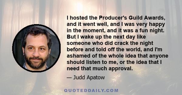 I hosted the Producer's Guild Awards, and it went well, and I was very happy in the moment, and it was a fun night. But I wake up the next day like someone who did crack the night before and told off the world, and I'm