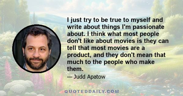 I just try to be true to myself and write about things I'm passionate about. I think what most people don't like about movies is they can tell that most movies are a product, and they don't mean that much to the people