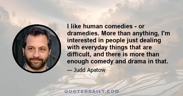 I like human comedies - or dramedies. More than anything, I'm interested in people just dealing with everyday things that are difficult, and there is more than enough comedy and drama in that.