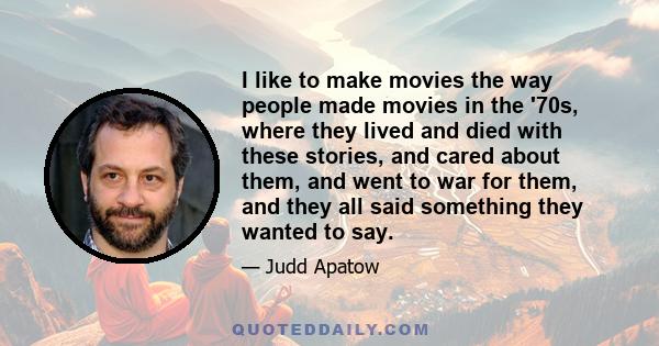 I like to make movies the way people made movies in the '70s, where they lived and died with these stories, and cared about them, and went to war for them, and they all said something they wanted to say.