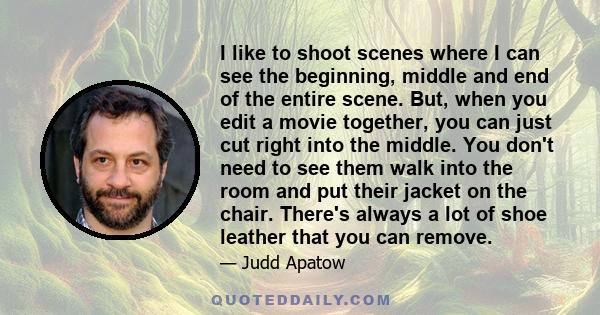 I like to shoot scenes where I can see the beginning, middle and end of the entire scene. But, when you edit a movie together, you can just cut right into the middle. You don't need to see them walk into the room and