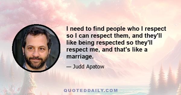 I need to find people who I respect so I can respect them, and they'll like being respected so they'll respect me, and that's like a marriage.