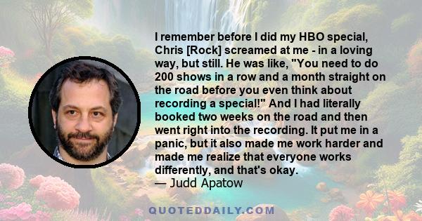 I remember before I did my HBO special, Chris [Rock] screamed at me - in a loving way, but still. He was like, You need to do 200 shows in a row and a month straight on the road before you even think about recording a