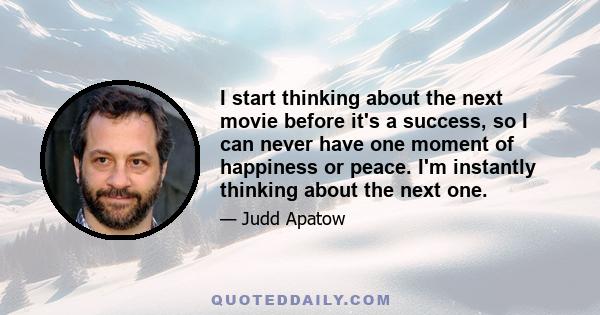 I start thinking about the next movie before it's a success, so I can never have one moment of happiness or peace. I'm instantly thinking about the next one.