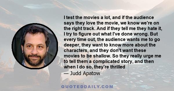 I test the movies a lot, and if the audience says they love the movie, we know we're on the right track. And if they tell me they hate it, I try to figure out what I've done wrong. But every time out, the audience wants 