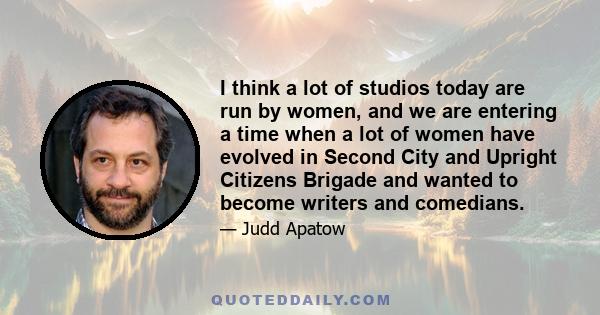 I think a lot of studios today are run by women, and we are entering a time when a lot of women have evolved in Second City and Upright Citizens Brigade and wanted to become writers and comedians.