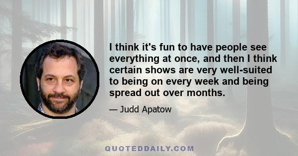 I think it's fun to have people see everything at once, and then I think certain shows are very well-suited to being on every week and being spread out over months.