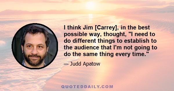 I think Jim [Carrey], in the best possible way, thought, I need to do different things to establish to the audience that I'm not going to do the same thing every time.