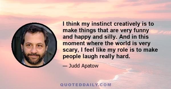 I think my instinct creatively is to make things that are very funny and happy and silly. And in this moment where the world is very scary, I feel like my role is to make people laugh really hard.