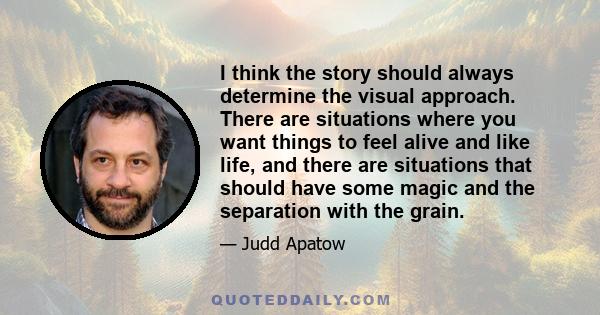 I think the story should always determine the visual approach. There are situations where you want things to feel alive and like life, and there are situations that should have some magic and the separation with the