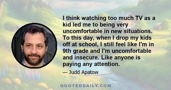 I think watching too much TV as a kid led me to being very uncomfortable in new situations. To this day, when I drop my kids off at school, I still feel like I'm in 9th grade and I'm uncomfortable and insecure. Like