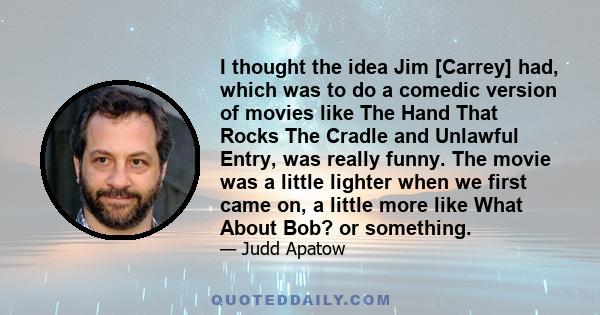 I thought the idea Jim [Carrey] had, which was to do a comedic version of movies like The Hand That Rocks The Cradle and Unlawful Entry, was really funny. The movie was a little lighter when we first came on, a little